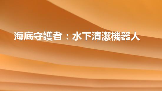 海底守護者：水下清潔機器人公司的創(chuàng)新之路！